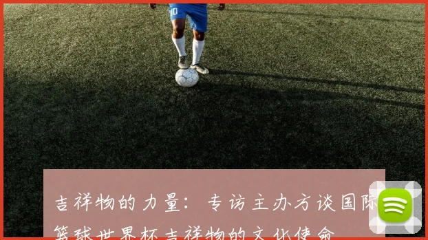 吉祥物的力量：专访主办方谈国际篮球世界杯吉祥物的文化使命