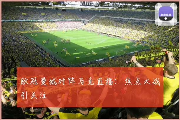 欧冠曼城对阵马竞直播：焦点大战引关注