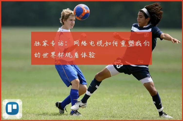 独家专访：网络电视如何重塑我们的世界杯观看体验