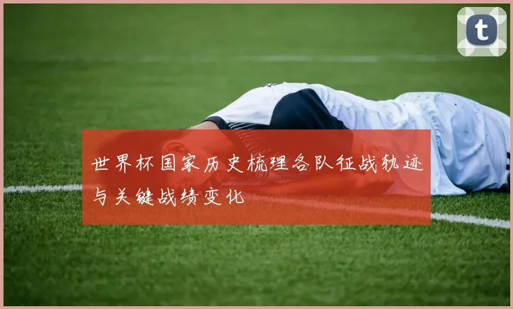 世界杯国家历史梳理各队征战轨迹与关键战绩变化