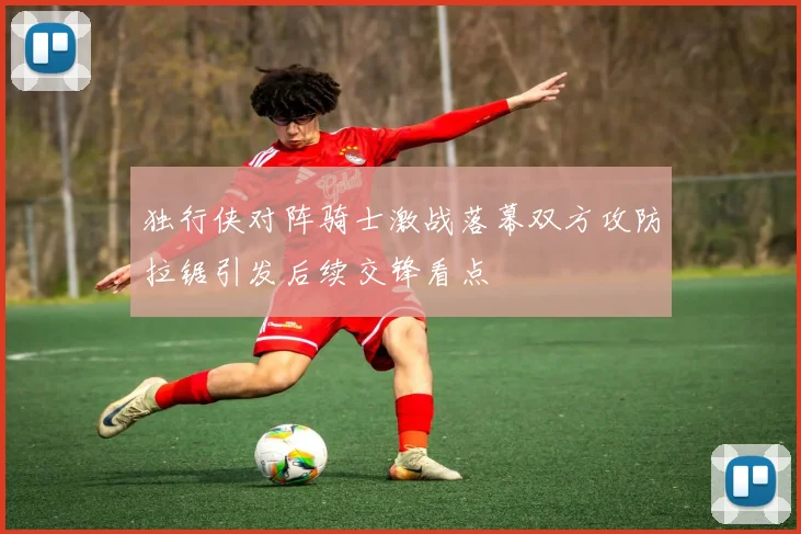 独行侠对阵骑士激战落幕双方攻防拉锯引发后续交锋看点