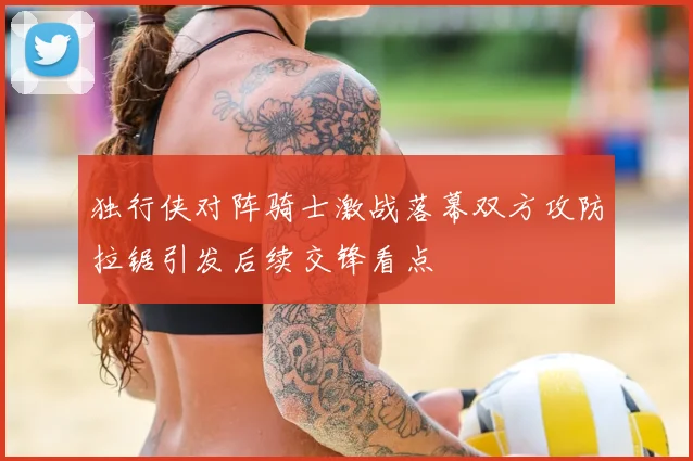 独行侠对阵骑士激战落幕双方攻防拉锯引发后续交锋看点