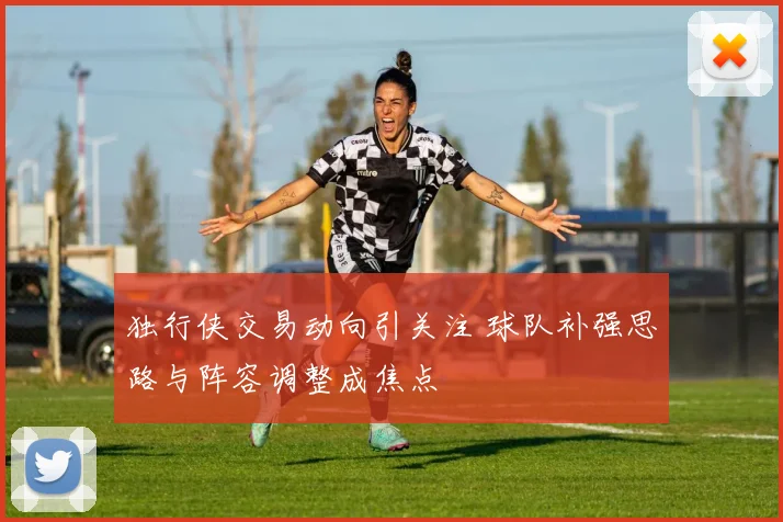 独行侠交易动向引关注 球队补强思路与阵容调整成焦点