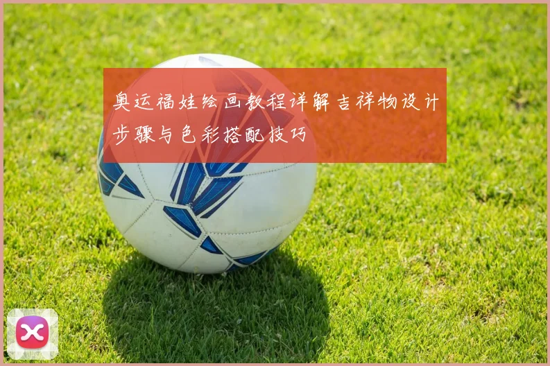奥运福娃绘画教程详解吉祥物设计步骤与色彩搭配技巧