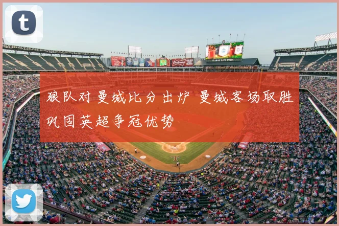 狼队对曼城比分出炉 曼城客场取胜巩固英超争冠优势