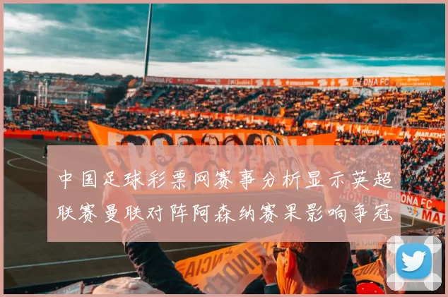 中国足球彩票网赛事分析显示英超联赛曼联对阵阿森纳赛果影响争冠形势