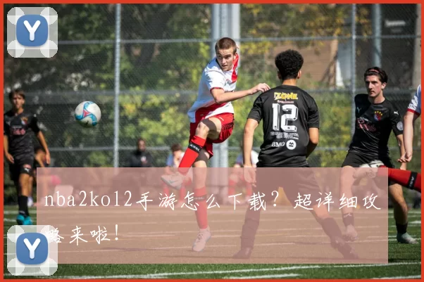 nba2kol2手游怎么下载?超详细攻略来啦!