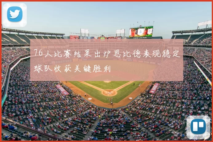 76人比赛结果出炉恩比德表现稳定球队收获关键胜利