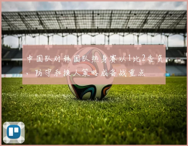 中国队对韩国队热身赛以1比2告负,防守和换人策略成备战重点