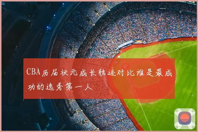CBA历届状元成长轨迹对比谁是最成功的选秀第一人