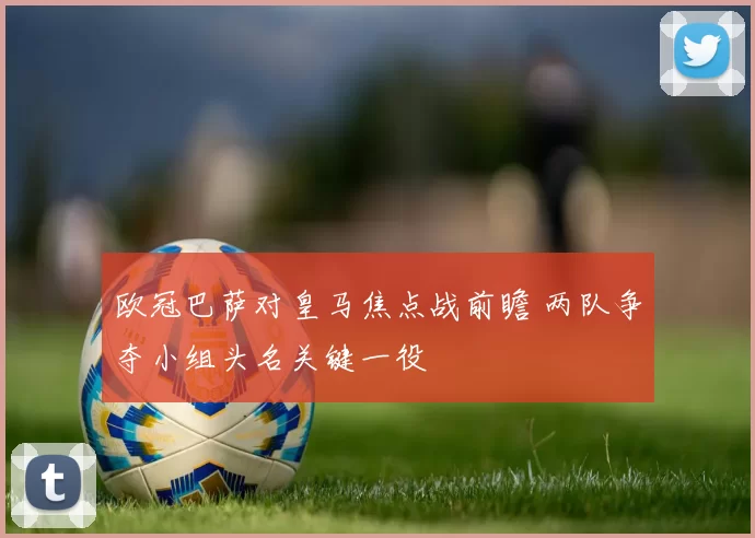 欧冠巴萨对皇马焦点战前瞻 两队争夺小组头名关键一役