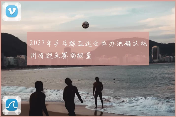 2027年乒乓球亚运会举办地确认杭州将迎来赛场较量