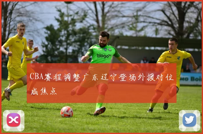 CBA赛程调整广东辽宁登场外援对位成焦点