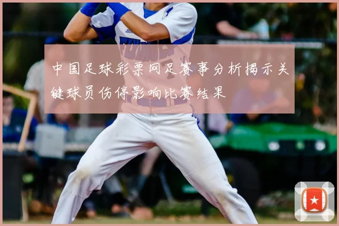 中国足球彩票网足赛事分析揭示关键球员伤停影响比赛结果