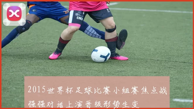 2015世界杯足球比赛小组赛焦点战强强对话上演晋级形势生变