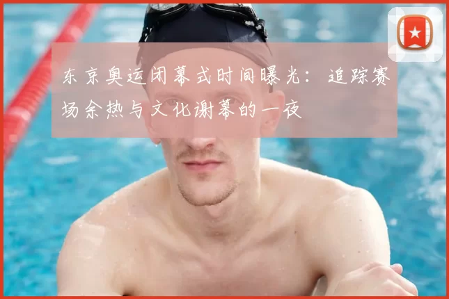 东京奥运闭幕式时间曝光：追踪赛场余热与文化谢幕的一夜