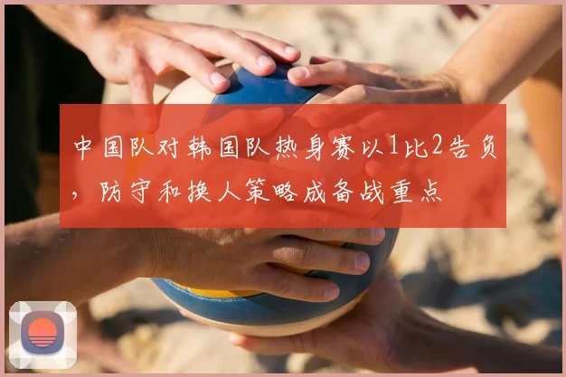 中国队对韩国队热身赛以1比2告负,防守和换人策略成备战重点