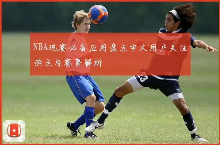 NBA观赛必备应用盘点中文用户关注热点与赛事解析