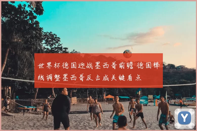 世界杯德国迎战墨西哥前瞻 德国锋线调整墨西哥反击成关键看点