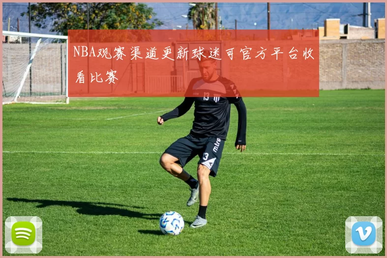 NBA观赛渠道更新球迷可官方平台收看比赛