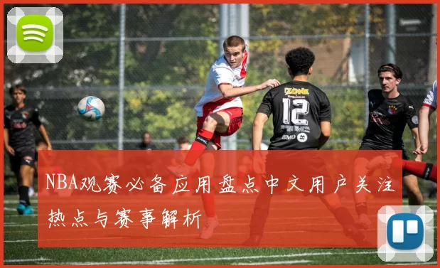 NBA观赛必备应用盘点中文用户关注热点与赛事解析