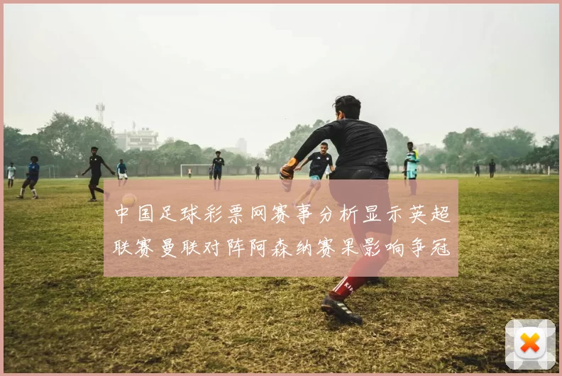 中国足球彩票网赛事分析显示英超联赛曼联对阵阿森纳赛果影响争冠形势