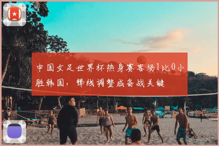 中国女足世界杯热身赛客场1比0小胜韩国，锋线调整成备战关键