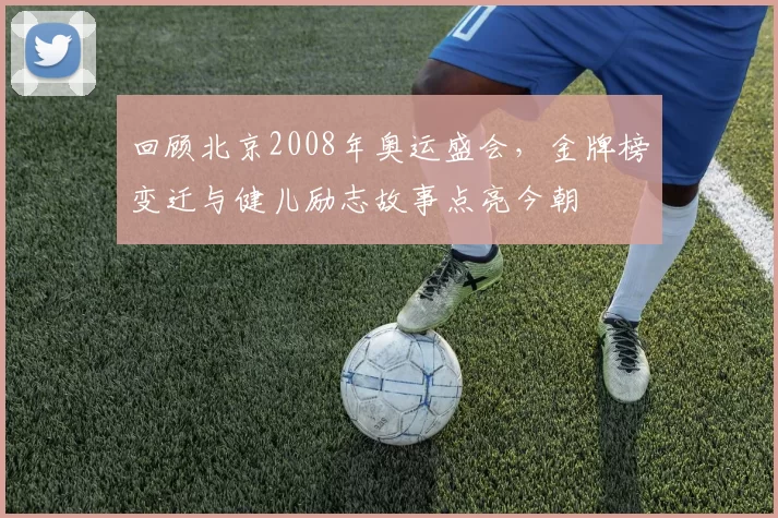 回顾北京2008年奥运盛会，金牌榜变迁与健儿励志故事点亮今朝