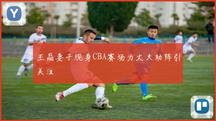 王晶妻子现身CBA赛场为丈夫助阵引关注