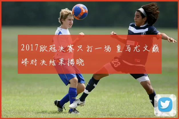 2017欧冠决赛只打一场 皇马尤文巅峰对决结果揭晓