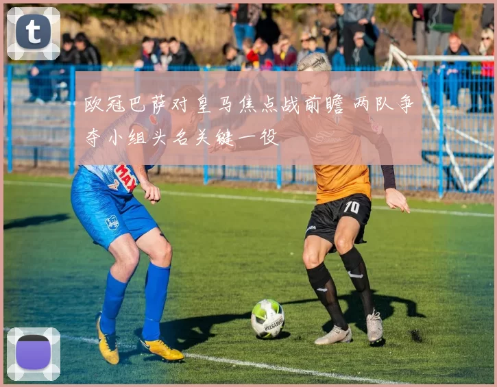 欧冠巴萨对皇马焦点战前瞻 两队争夺小组头名关键一役