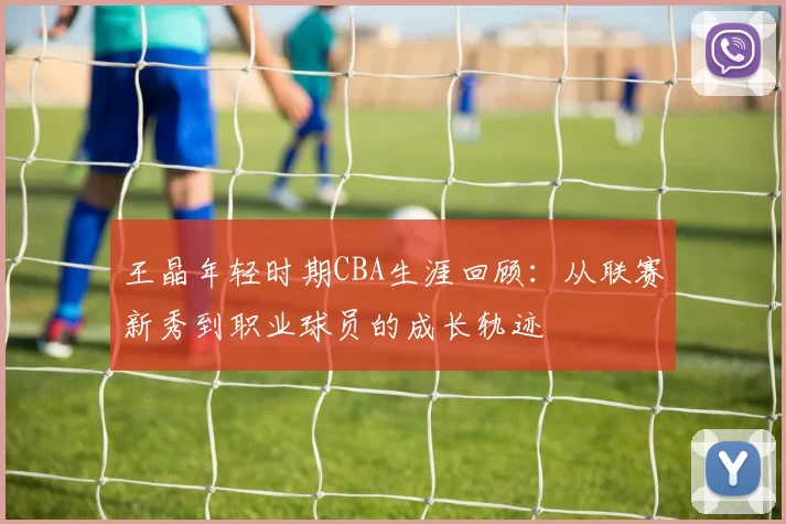 王晶年轻时期CBA生涯回顾：从联赛新秀到职业球员的成长轨迹