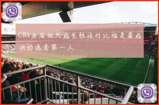 CBA历届状元成长轨迹对比谁是最成功的选秀第一人