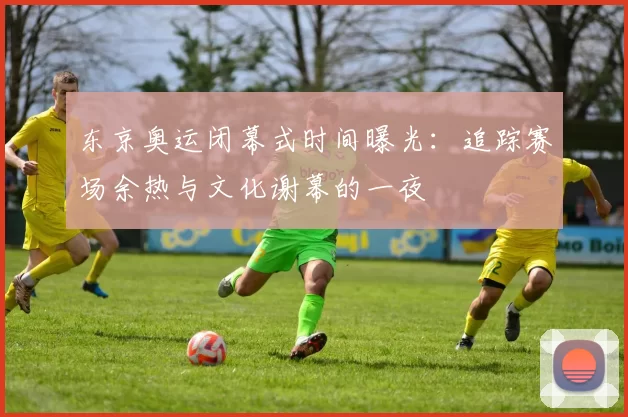 东京奥运闭幕式时间曝光：追踪赛场余热与文化谢幕的一夜