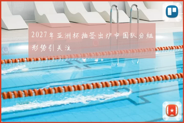 2027年亚洲杯抽签出炉中国队分组形势引关注