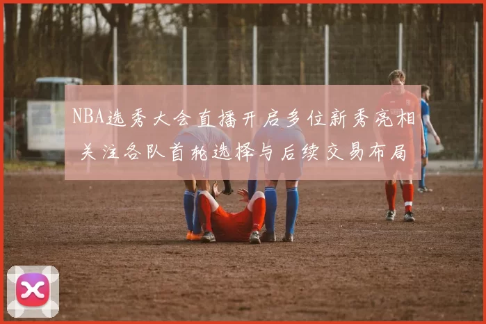 NBA选秀大会直播开启多位新秀亮相 关注各队首轮选择与后续交易布局