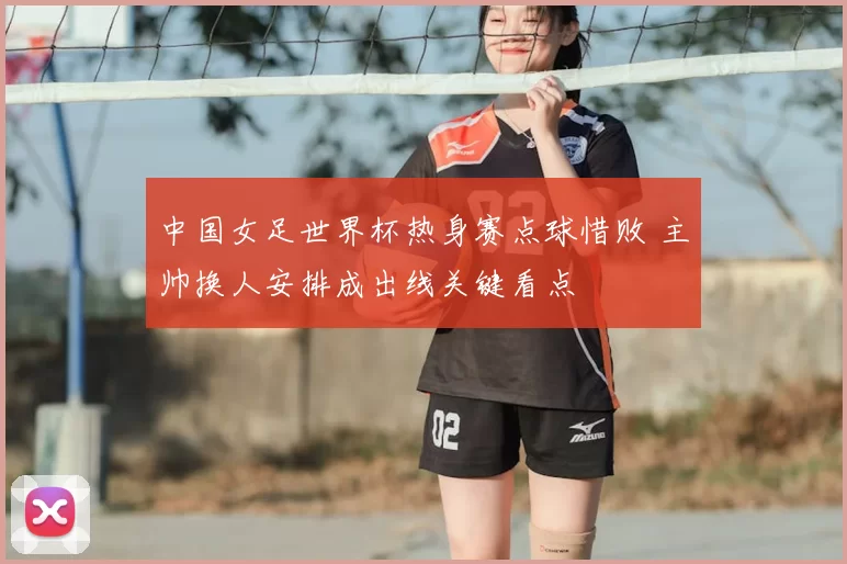 中国女足世界杯热身赛点球惜败 主帅换人安排成出线关键看点