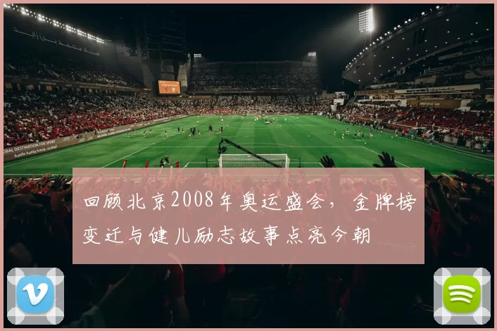回顾北京2008年奥运盛会，金牌榜变迁与健儿励志故事点亮今朝