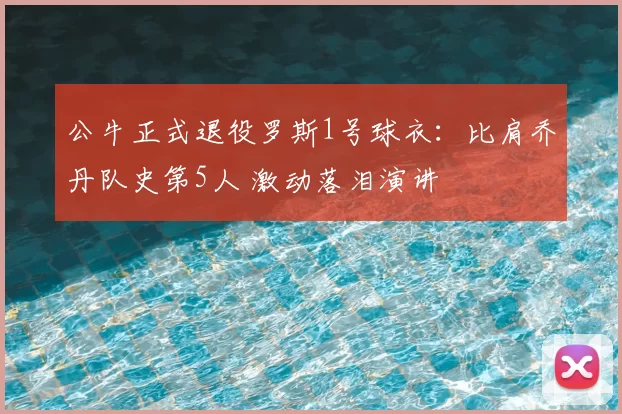 公牛正式退役罗斯1号球衣：比肩乔丹队史第5人 激动落泪演讲