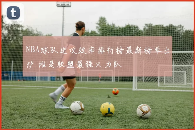 NBA球队进攻效率排行榜最新榜单出炉 谁是联盟最强火力队