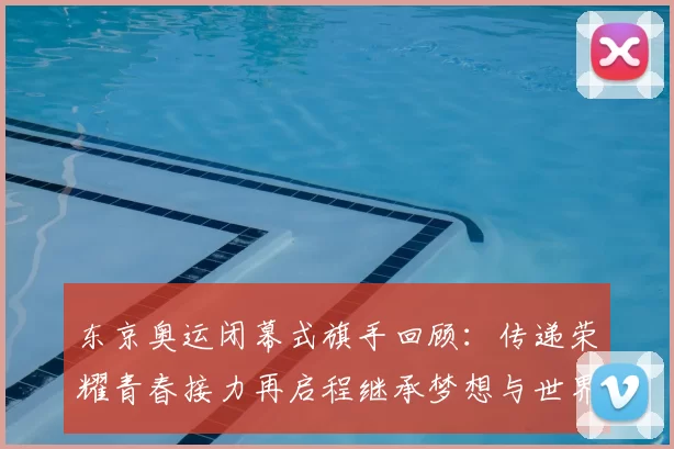 东京奥运闭幕式旗手回顾：传递荣耀青春接力再启程继承梦想与世界共鸣