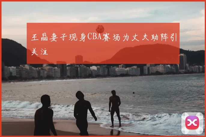 王晶妻子现身CBA赛场为丈夫助阵引关注