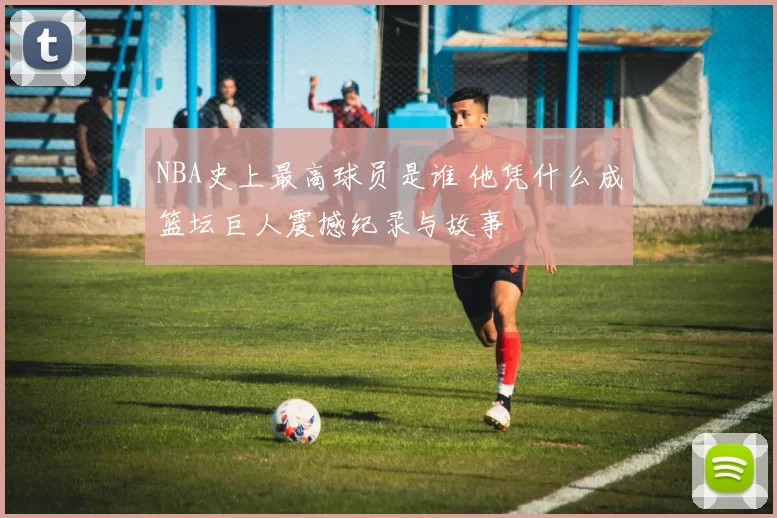 NBA史上最高球员是谁 他凭什么成篮坛巨人震撼纪录与故事