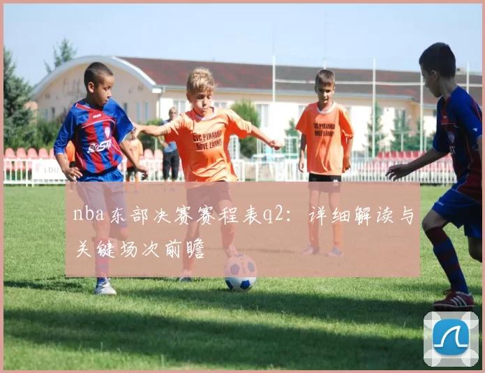 nba东部决赛赛程表q2:详细解读与关键场次前瞻